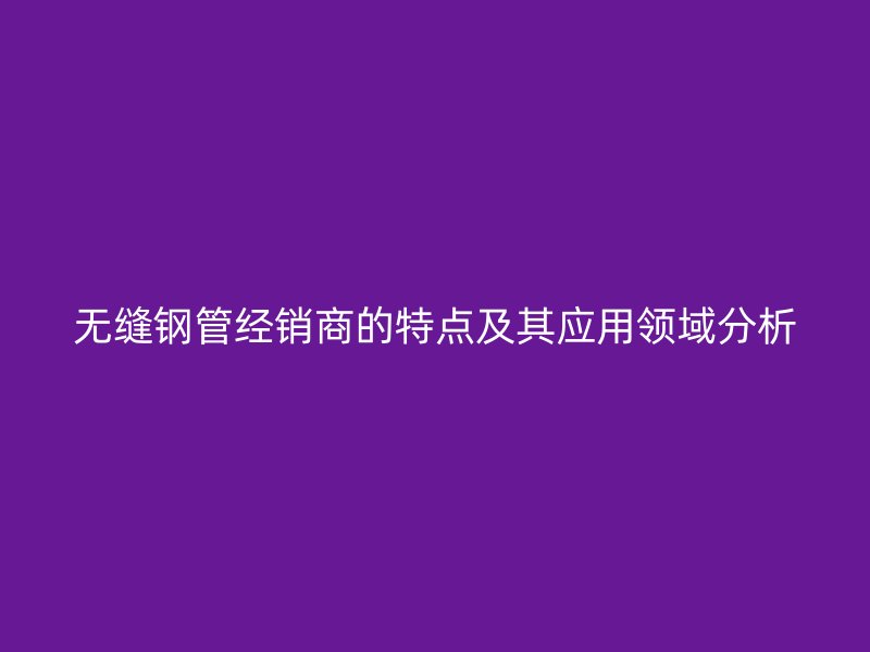 無縫鋼管經銷商的特點及其應用領域分析