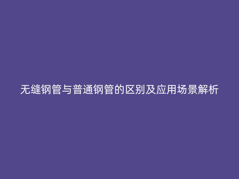 無縫鋼管與普通鋼管的區別及應用場景解析