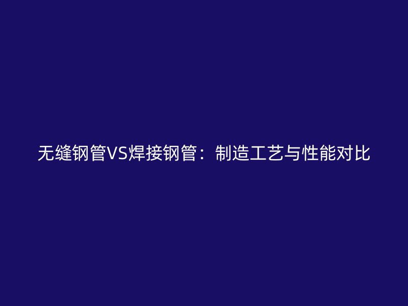 無縫鋼管VS焊接鋼管：制造工藝與性能對比