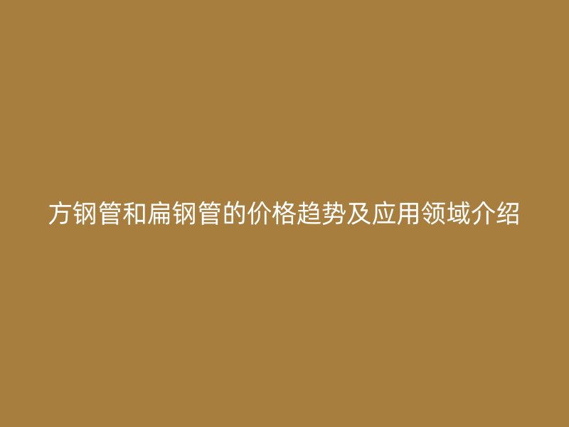 方鋼管和扁鋼管的價(jià)格趨勢(shì)及應(yīng)用領(lǐng)域介紹