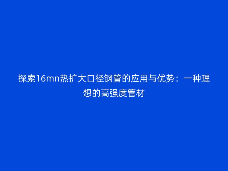 探索16mn熱擴大口徑鋼管的應用與優勢：一種理想的高強度管材