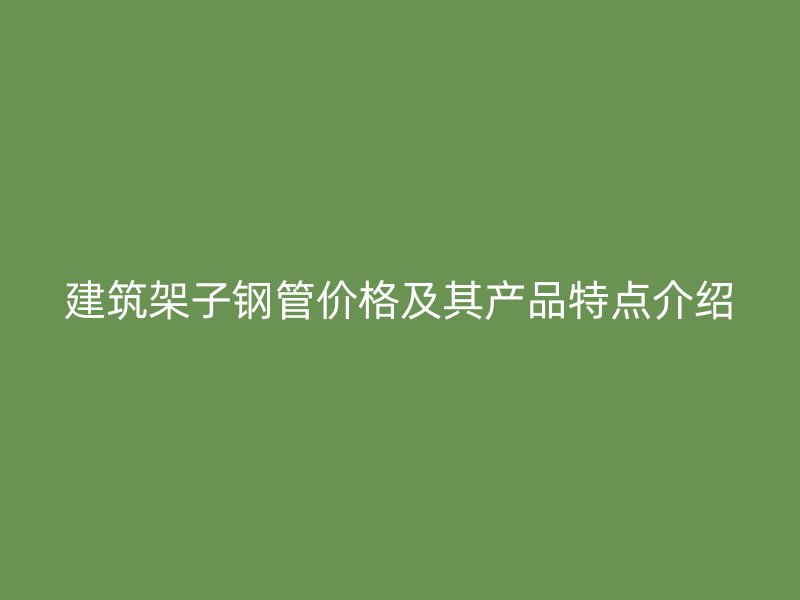 建筑架子鋼管價格及其產品特點介紹
