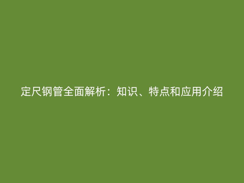 定尺鋼管全面解析：知識、特點(diǎn)和應(yīng)用介紹