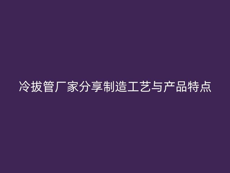冷拔管廠家分享制造工藝與產(chǎn)品特點
