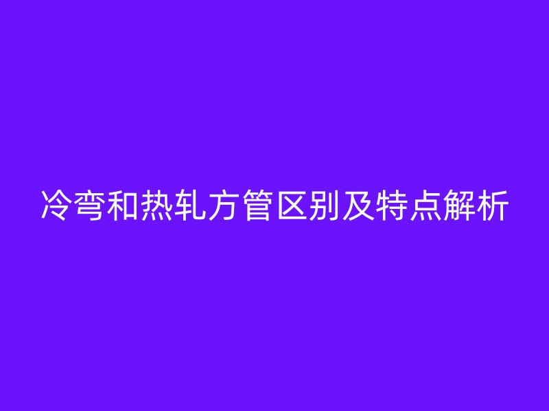 冷彎和熱軋方管區別及特點解析
