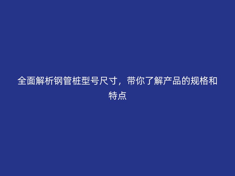 全面解析鋼管樁型號尺寸，帶你了解產品的規格和特點