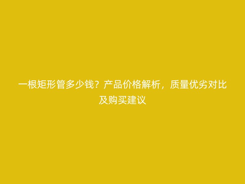 一根矩形管多少錢?產品價格解析,質量優劣對比及購買建議