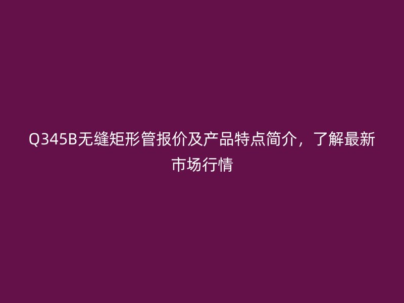 Q345B無縫矩形管報價及產品特點簡介,了解最新市場行情