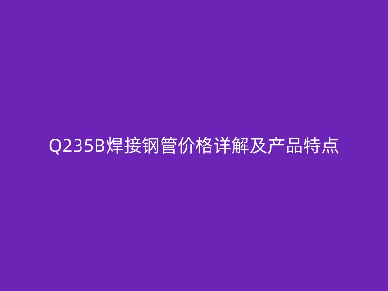 Q235B焊接鋼管價格詳解及產(chǎn)品特點