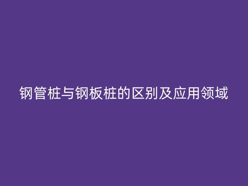 鋼管樁與鋼板樁的區(qū)別及應(yīng)用領(lǐng)域