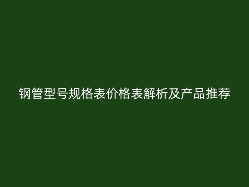 鋼管型號規格表價格表解析及產品推薦