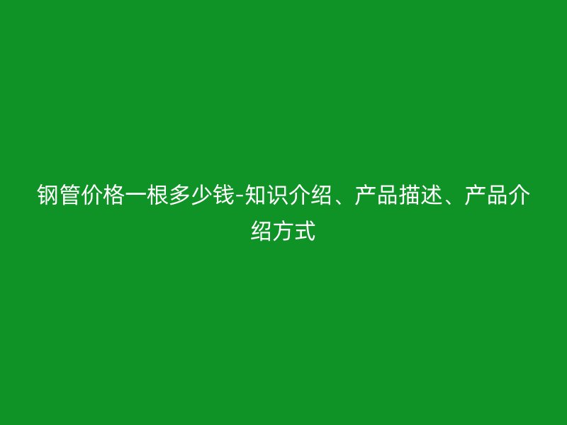 鋼管價格一根多少錢-知識介紹、產品描述、產品介紹方式