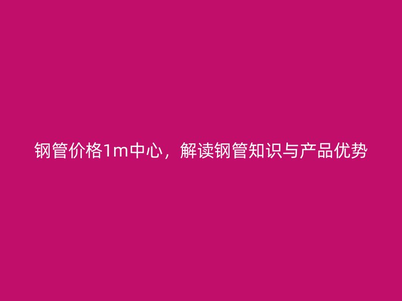 鋼管價格1m中心,解讀鋼管知識與產品優勢