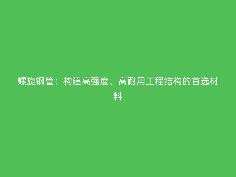 螺旋鋼管:構建高強度、高耐用工程結構的首選材料