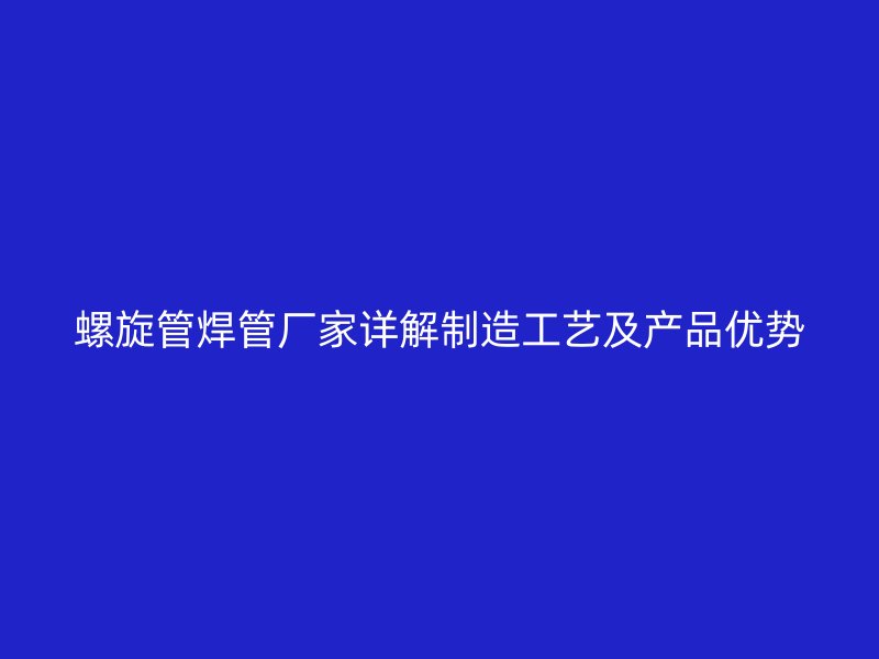 螺旋管焊管廠家詳解制造工藝及產品優勢