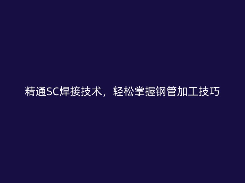 精通SC焊接技術,輕松掌握鋼管加工技巧