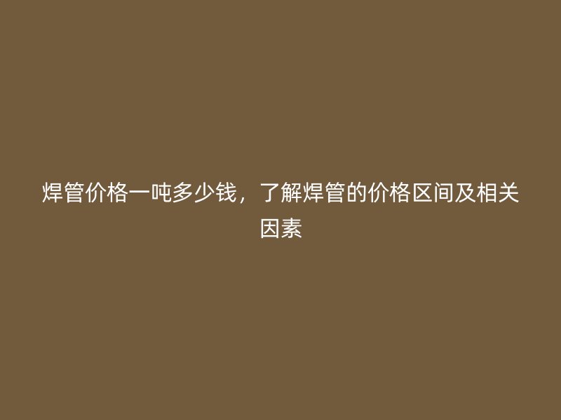 焊管價格一噸多少錢,了解焊管的價格區間及相關因素