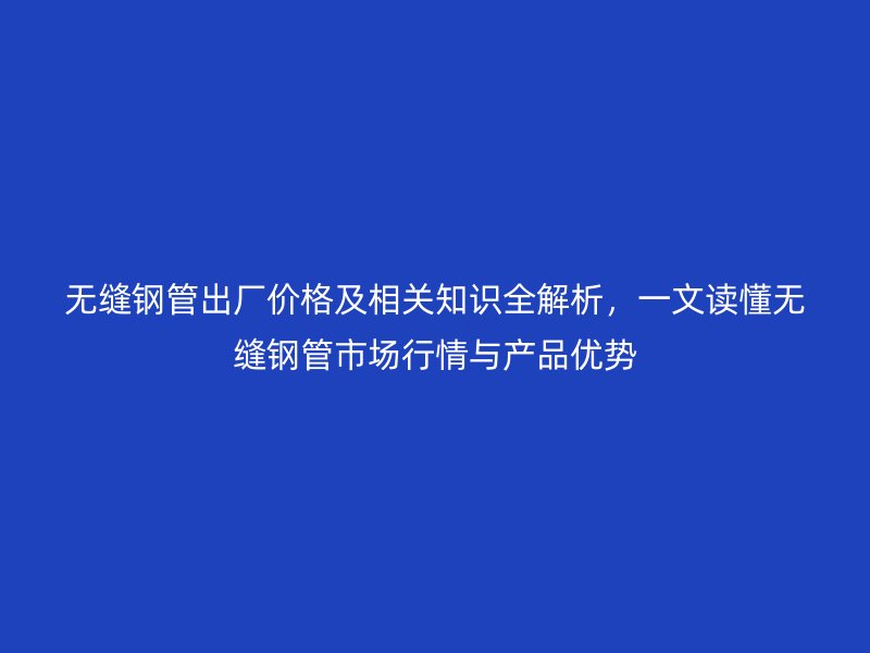 無縫鋼管出廠價格及相關知識全解析,一文讀懂無縫鋼管市場行情與產品優勢