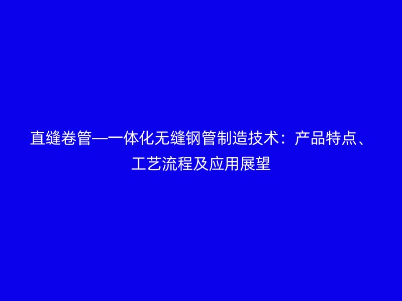 直縫卷管—一體化無縫鋼管制造技術：產品特點、工藝流程及應用展望