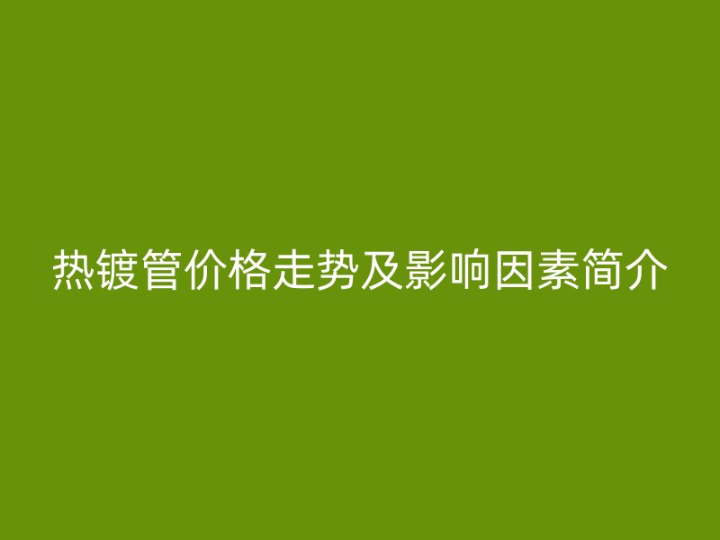 熱鍍管價(jià)格走勢(shì)及影響因素簡(jiǎn)介