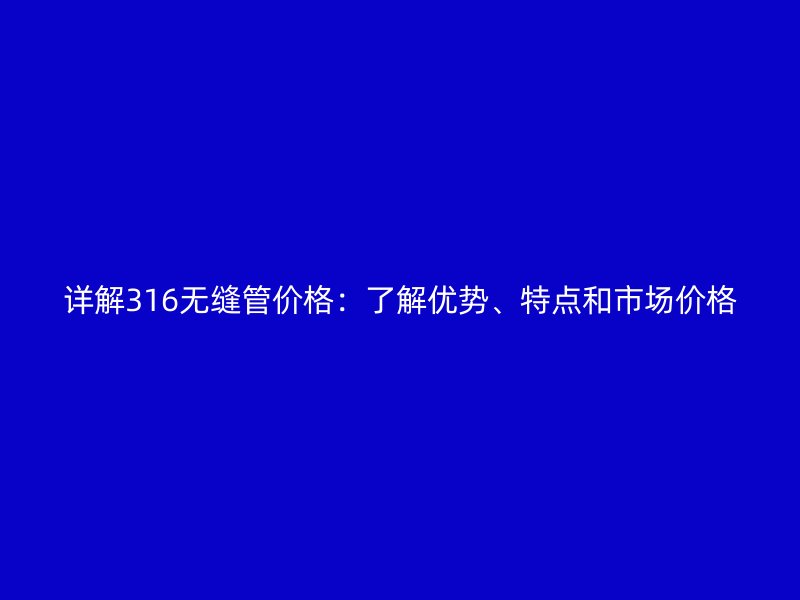 詳解316無縫管價格：了解優(yōu)勢、特點和市場價格