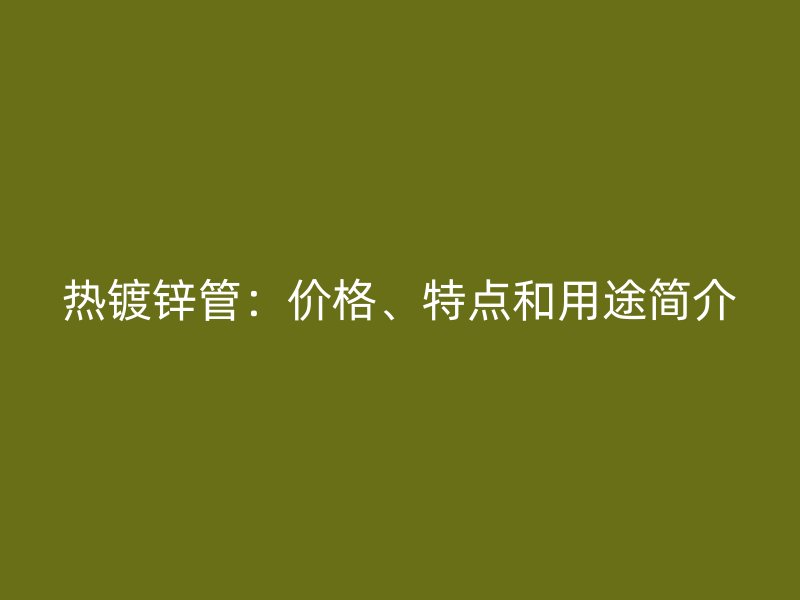 熱鍍鋅管：價格、特點和用途簡介