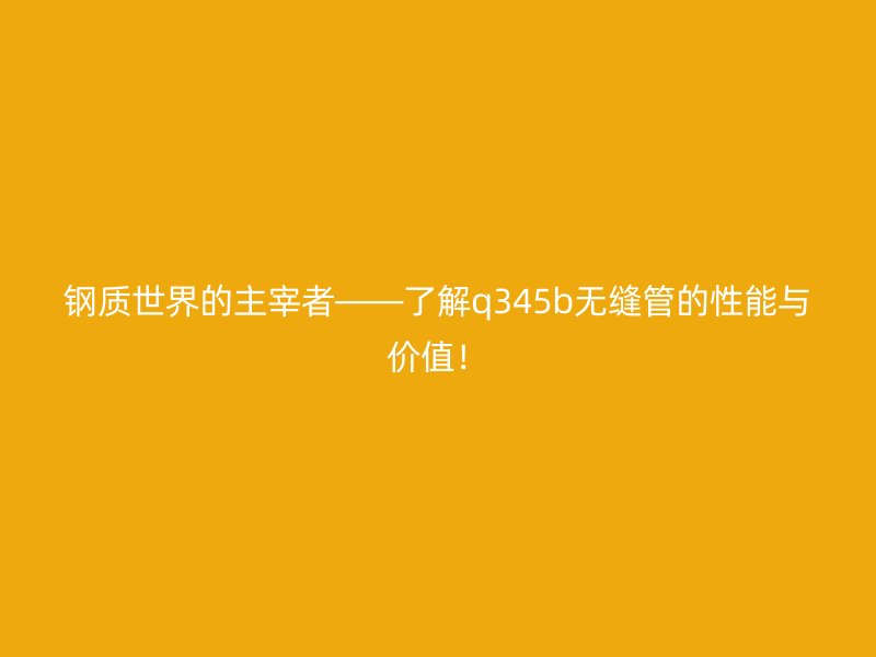 鋼質世界的主宰者——了解q345b無縫管的性能與價值！