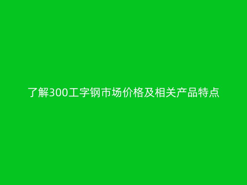 了解300工字鋼市場價格及相關產品特點