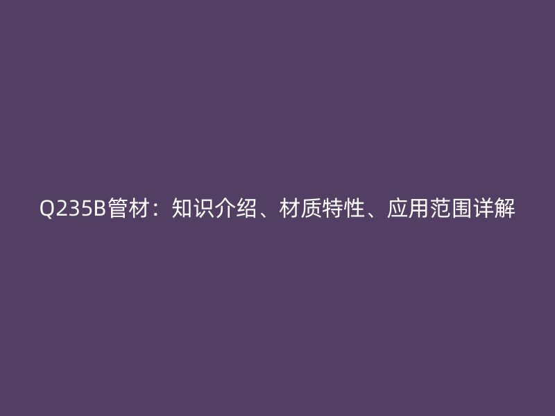Q235B管材：知識介紹、材質(zhì)特性、應用范圍詳解