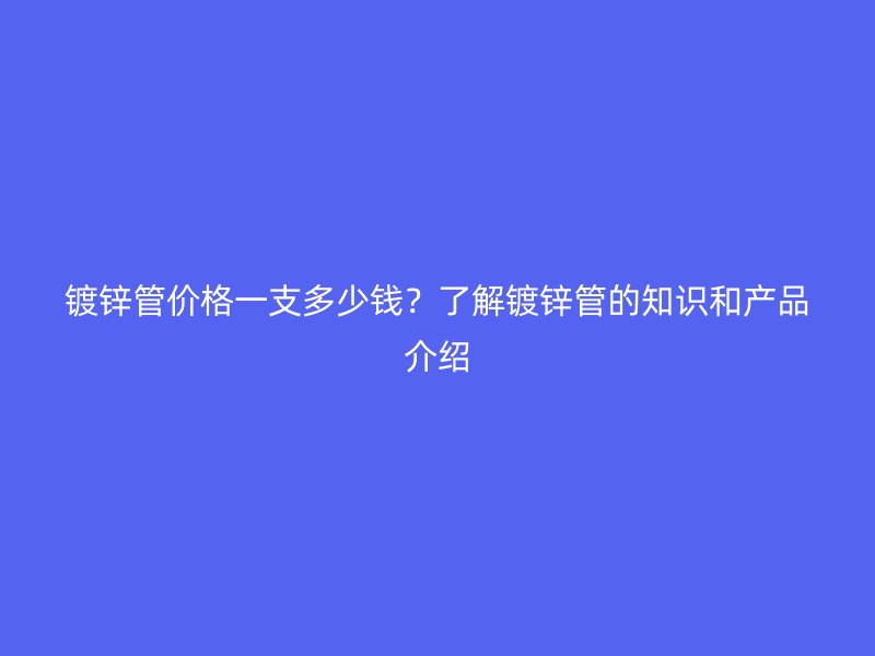 鍍鋅管價格一支多少錢？了解鍍鋅管的知識和產品介紹